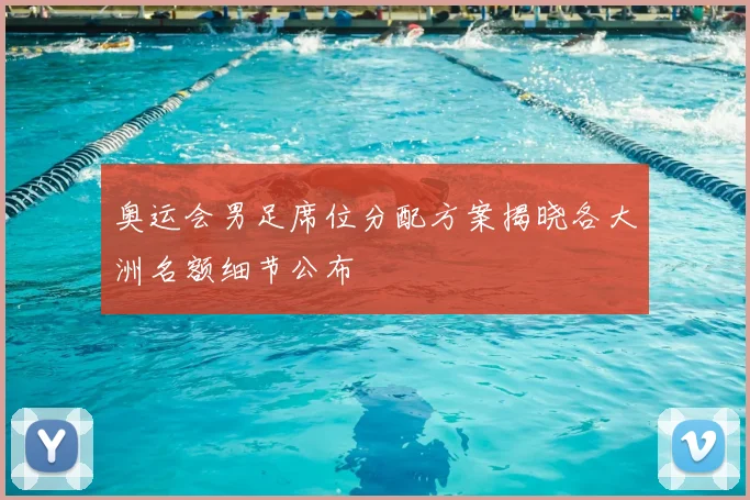 奥运会男足席位分配方案揭晓各大洲名额细节公布