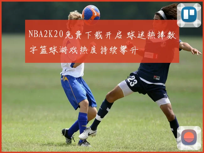 NBA2K20免费下载开启 球迷热捧数字篮球游戏热度持续攀升
