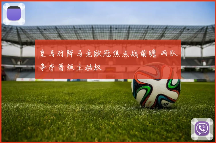 皇马对阵马竞欧冠焦点战前瞻 两队争夺晋级主动权