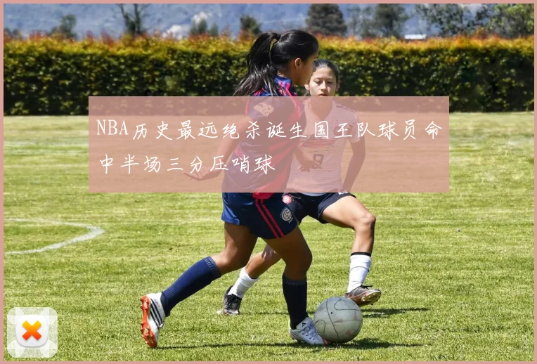 NBA历史最远绝杀诞生国王队球员命中半场三分压哨球