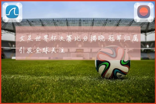 女足世界杯决赛比分揭晓 冠军归属引发全球关注
