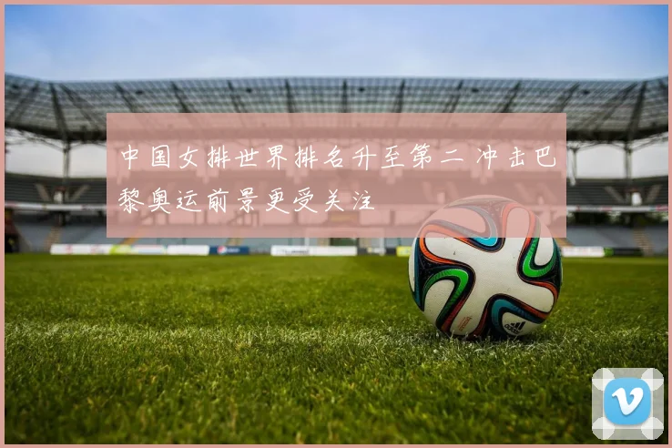 中国女排世界排名升至第二 冲击巴黎奥运前景更受关注